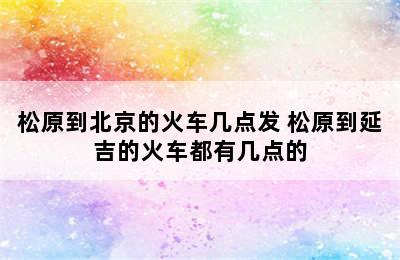 松原到北京的火车几点发 松原到延吉的火车都有几点的